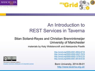 An Introduction to 
REST Services in Taverna 
Stian Soiland-Reyes and Christian Brenninkmeijer 
University of Manchester 
materials by Katy Wolstencroft and Aleksandra Pawlik 
http://orcid.org/0000-0001-9842-9718 
http://orcid.org/0000-0002-2937-7819 
http://orcid.org/0000-0002-1279-5133 
http://orcid.org/0000-0001-8418-6735 
Bonn University, 2014-09-01 
http://www.taverna.org.uk/ 
This work is licensed under a 
Creative Commons Attribution 3.0 Unported License 
 