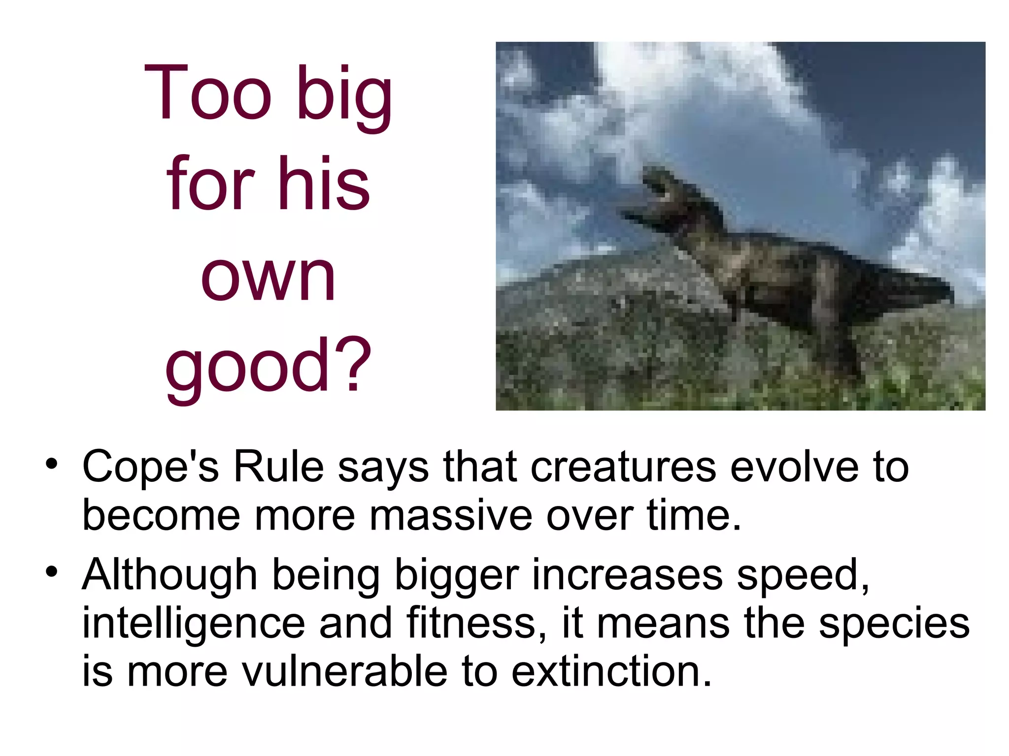 Too big for his own good? Cope's Rule says that creatures evolve to become more massive over time.  Although being bigger increases speed, intelligence and fitness, it means the species is more vulnerable to extinction.  