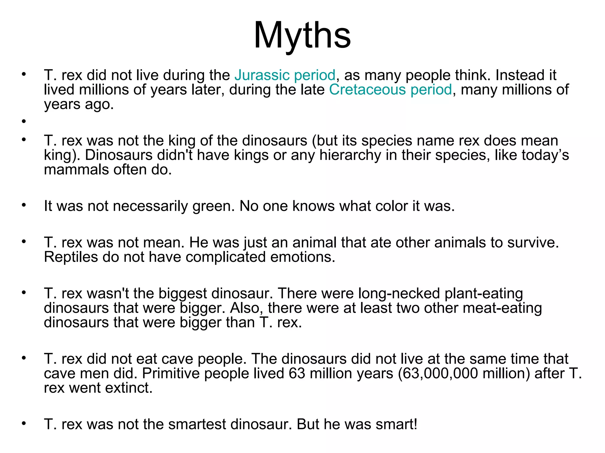 Myths T. rex did not live during the  Jurassic period , as many people think. Instead it lived millions of years later, during the late  Cretaceous period , many millions of years ago. T. rex was not the king of the dinosaurs (but its species name rex does mean king). Dinosaurs didn't have kings or any hierarchy in their species, like today’s mammals often do. It was not necessarily green. No one knows what color it was.  T. rex was not mean. He was just an animal that ate other animals to survive. Reptiles do not have complicated emotions.  T. rex wasn't the biggest dinosaur. There were long-necked plant-eating dinosaurs that were bigger. Also, there were at least two other meat-eating dinosaurs that were bigger than T. rex. T. rex did not eat cave people. The dinosaurs did not live at the same time that cave men did. Primitive people lived 63 million years (63,000,000 million) after T. rex went extinct.  T. rex was not the smartest dinosaur. But he was smart! 