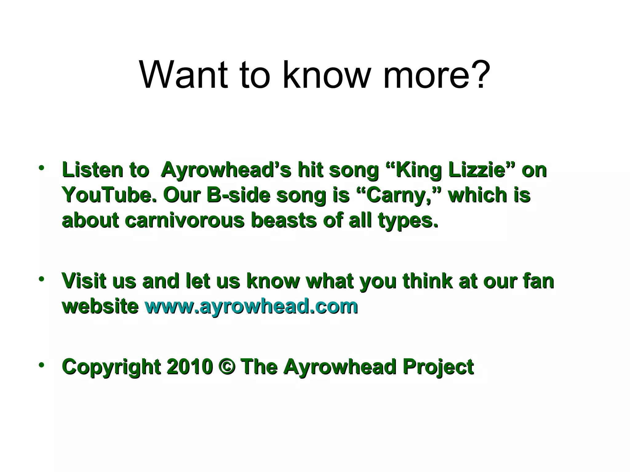 Want to know more? Listen to  Ayrowhead’s hit song “King Lizzie” on YouTube. Our B-side song is “Carny,” which is about carnivorous beasts of all types. Visit us and let us know what you think at our fan website  www.ayrowhead.com Copyright 2010 © The Ayrowhead Project 