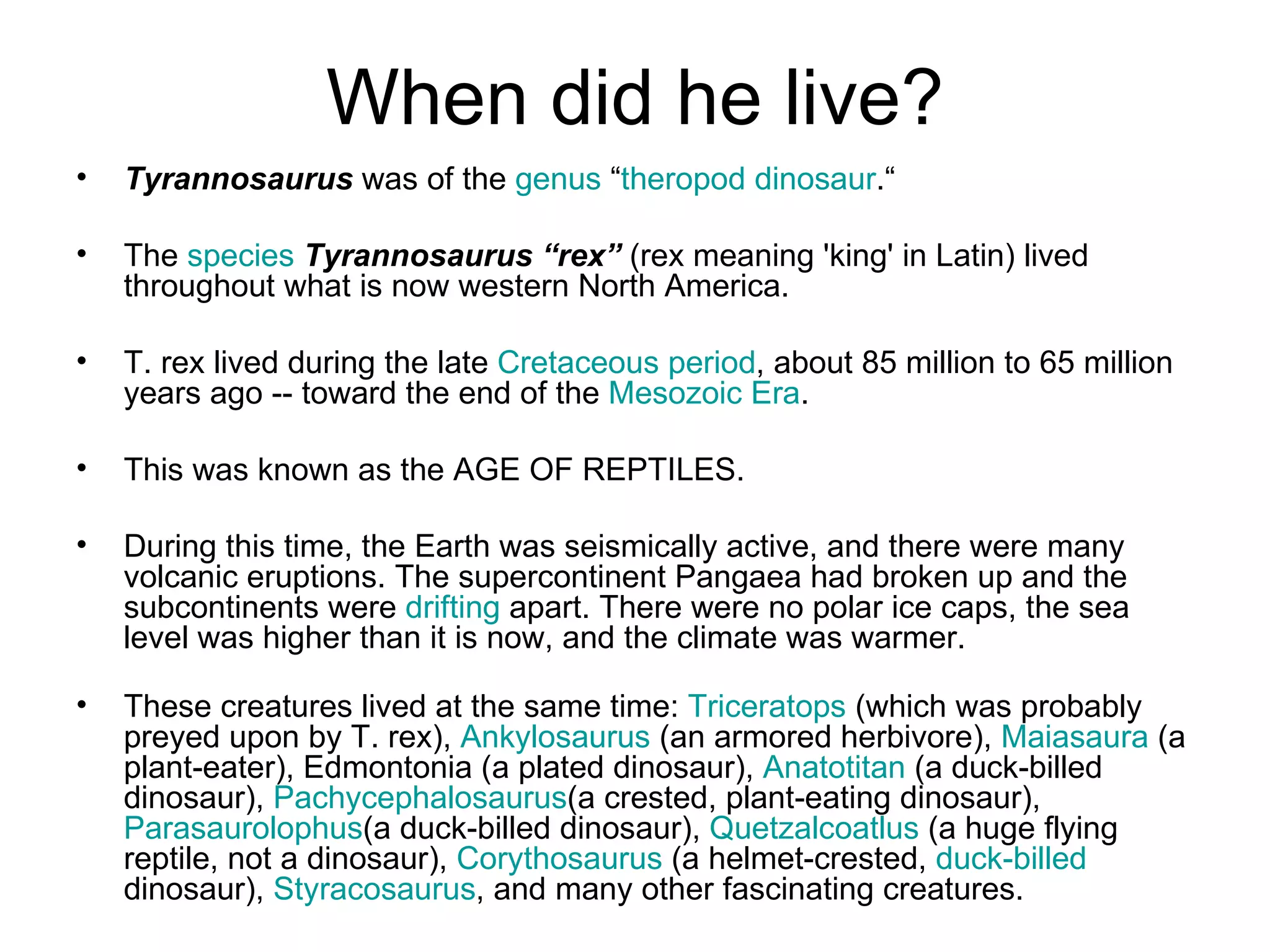 When did he live? Tyrannosaurus  was of the  genus  “ theropod   dinosaur .“ The  species   Tyrannosaurus “rex”  (rex meaning 'king' in Latin) lived throughout what is now western North America. T. rex lived during the late  Cretaceous period , about 85 million to 65 million years ago -- toward the end of the  Mesozoic Era . This was known as the AGE OF REPTILES.  During this time, the Earth was seismically active, and there were many volcanic eruptions. The supercontinent Pangaea had broken up and the subcontinents were  drifting  apart. There were no polar ice caps, the sea level was higher than it is now, and the climate was warmer. These creatures lived at the same time:  Triceratops  (which was probably preyed upon by T. rex),  Ankylosaurus  (an armored herbivore),  Maiasaura  (a plant-eater), Edmontonia (a plated dinosaur),  Anatotitan  (a duck-billed dinosaur),  Pachycephalosaurus (a crested, plant-eating dinosaur),  Parasaurolophus (a duck-billed dinosaur),  Quetzalcoatlus  (a huge flying reptile, not a dinosaur),  Corythosaurus  (a helmet-crested,  duck-billed  dinosaur),  Styracosaurus , and many other fascinating creatures.  