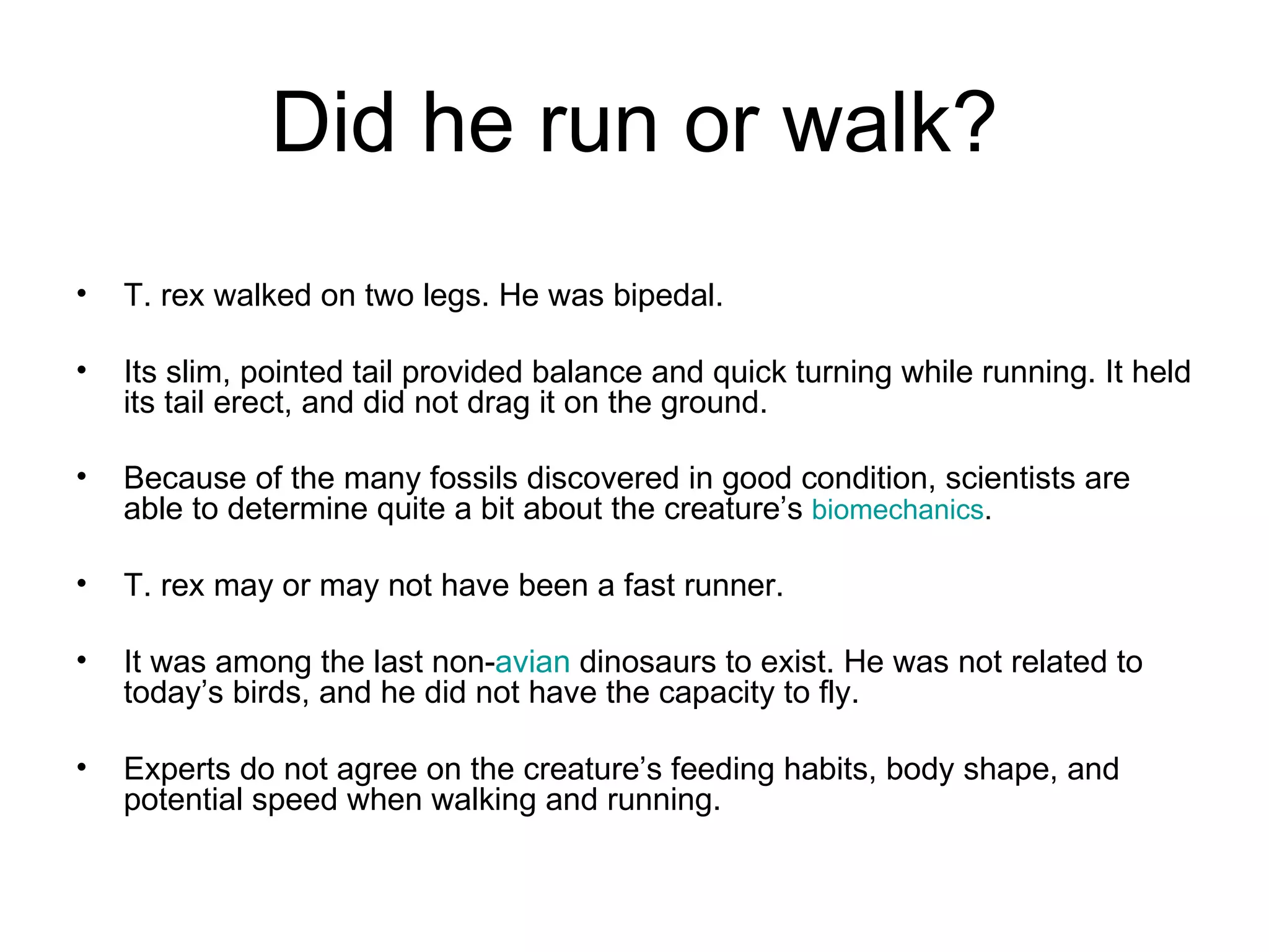 Did he run or walk? T. rex walked on two legs. He was bipedal. Its slim, pointed tail provided balance and quick turning while running. It held its tail erect, and did not drag it on the ground.  Because of the many fossils discovered in good condition, scientists are able to determine quite a bit about the creature’s  biomechanics .  T. rex may or may not have been a fast runner.  It was among the last non- avian  dinosaurs to exist. He was not related to today’s birds, and he did not have the capacity to fly. Experts do not agree on the creature’s feeding habits, body shape, and potential speed when walking and running. 