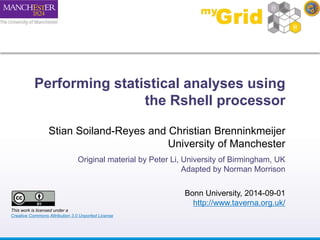 Performing statistical analyses using 
the Rshell processor 
Stian Soiland-Reyes and Christian Brenninkmeijer 
University of Manchester 
Original material by Peter Li, University of Birmingham, UK 
Adapted by Norman Morrison 
Bonn University, 2014-09-01 
http://www.taverna.org.uk/ 
This work is licensed under a 
Creative Commons Attribution 3.0 Unported License 
 