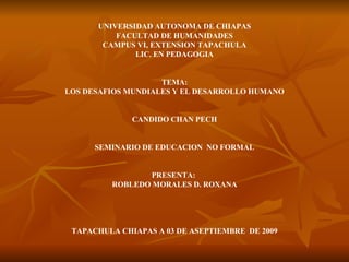 UNIVERSIDAD AUTONOMA DE CHIAPAS FACULTAD DE HUMANIDADES CAMPUS VI, EXTENSION TAPACHULA LIC. EN PEDAGOGIA TEMA: LOS DESAFIOS MUNDIALES Y EL DESARROLLO HUMANO CANDIDO CHAN PECH SEMINARIO DE EDUCACION  NO FORMAL PRESENTA:  ROBLEDO MORALES D. ROXANA TAPACHULA CHIAPAS A 03 DE ASEPTIEMBRE  DE 2009 