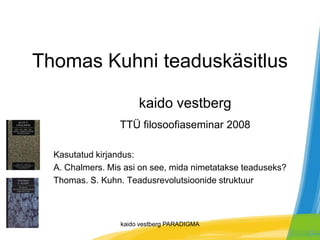 Thomas Kuhni teaduskäsitlus

                       kaido vestberg
                 TTÜ filosoofiaseminar 2008

  Kasutatud kirjandus:
  A. Chalmers. Mis asi on see, mida nimetatakse teaduseks?
  Thomas. S. Kuhn. Teadusrevolutsioonide struktuur



                  kaido vestberg PARADIGMA
 