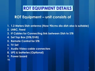 ROT EQUIPMENT DETAILS
ROT Equipment – unit consists of
1. 1.2 Meters Dish antenna (Now 90cms dia dish also is suitable)
2. LNBC, Feed
3. IF Cables for Connecting link between Dish to STB
4. Set Top Box (STB/DVB)
5. Remote Control for STB
6. TV Set
7. Audio Video cable connectors
8. UPS & batteries (Optional)
9. Power board
10.  
1
 