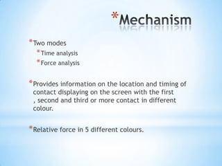 *
* Two modes
* Time analysis
* Force analysis

* Provides information on the location and timing of
contact displaying on the screen with the first
, second and third or more contact in different
colour.

* Relative force in 5 different colours.

 
