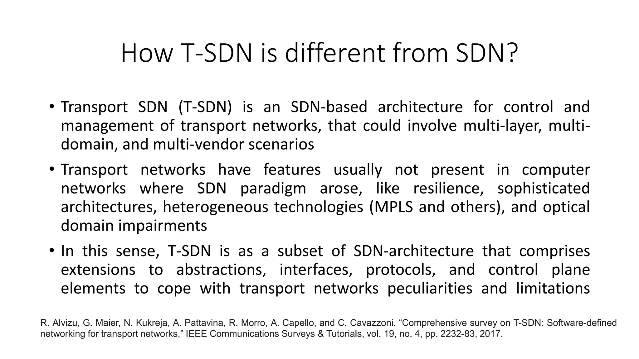 How T-SDN is different from SDN?
• Transport SDN (T-SDN) is an SDN-based architecture for control and
management of transport networks, that could involve multi-layer, multi-
domain, and multi-vendor scenarios
• Transport networks have features usually not present in computer
networks where SDN paradigm arose, like resilience, sophisticated
architectures, heterogeneous technologies (MPLS and others), and optical
domain impairments
• In this sense, T-SDN is as a subset of SDN-architecture that comprises
extensions to abstractions, interfaces, protocols, and control plane
elements to cope with transport networks peculiarities and limitations
R. Alvizu, G. Maier, N. Kukreja, A. Pattavina, R. Morro, A. Capello, and C. Cavazzoni. “Comprehensive survey on T-SDN: Software-defined
networking for transport networks,” IEEE Communications Surveys & Tutorials, vol. 19, no. 4, pp. 2232-83, 2017.
 