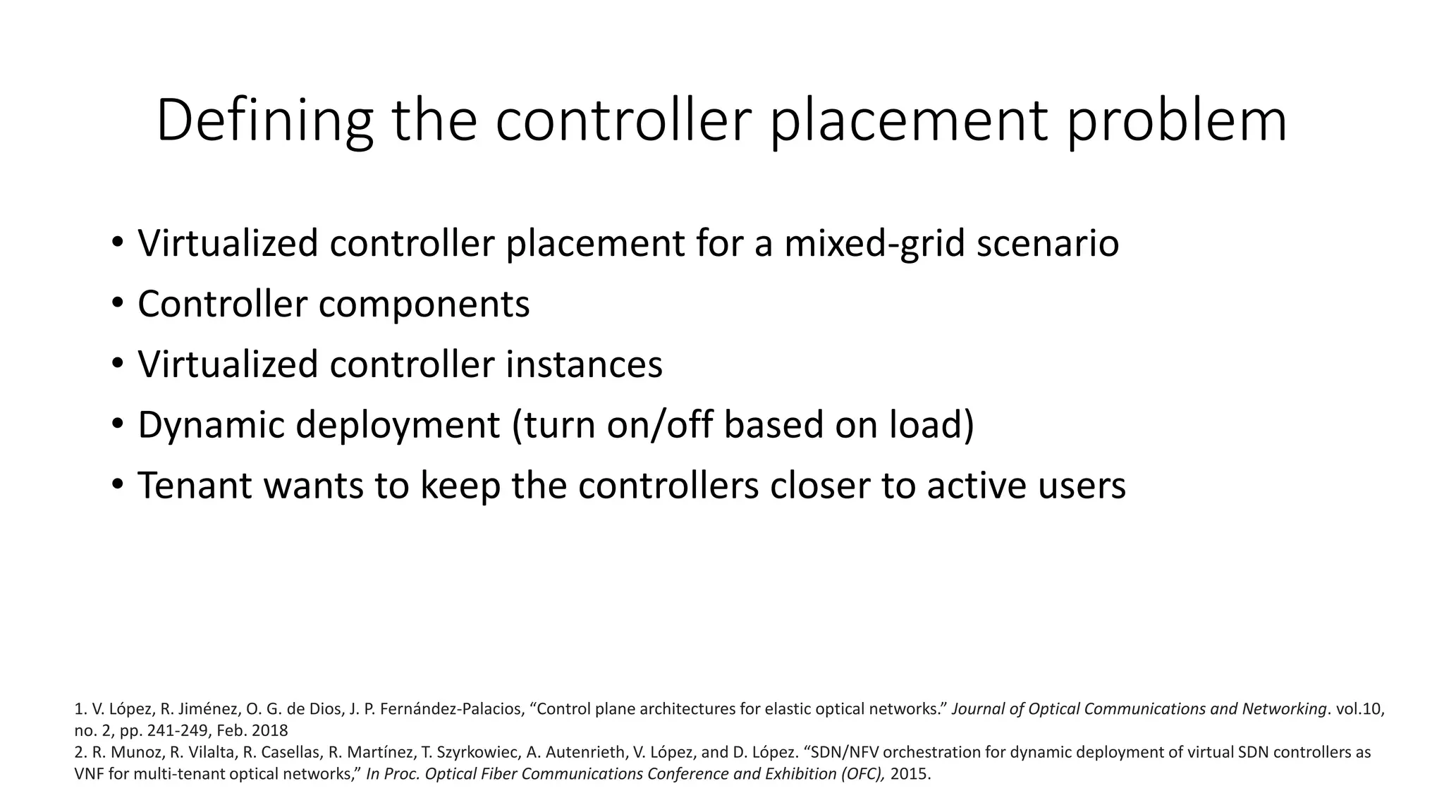 Defining the controller placement problem
• Virtualized controller placement for a mixed-grid scenario
• Controller components
• Virtualized controller instances
• Dynamic deployment (turn on/off based on load)
• Tenant wants to keep the controllers closer to active users
1. V. López, R. Jiménez, O. G. de Dios, J. P. Fernández-Palacios, “Control plane architectures for elastic optical networks.” Journal of Optical Communications and Networking. vol.10,
no. 2, pp. 241-249, Feb. 2018
2. R. Munoz, R. Vilalta, R. Casellas, R. Martínez, T. Szyrkowiec, A. Autenrieth, V. López, and D. López. “SDN/NFV orchestration for dynamic deployment of virtual SDN controllers as
VNF for multi-tenant optical networks,” In Proc. Optical Fiber Communications Conference and Exhibition (OFC), 2015.
 