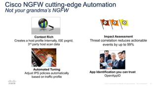 Cisco NGFW cutting-edge Automation
Not your grandma’s NGFW
Context Rich
Creates a host profile Internally, ISE pxgrid,
3rd party host scan data
Impact Assessment
Threat correlation reduces actionable
events by up to 99%
Automated Tuning
Adjust IPS policies automatically
based on traffic profile
App Identification you can trust
OpenAppID
 