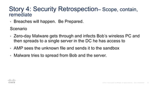 • Breaches will happen. Be Prepared.
Scenario
• Zero-day Malware gets through and infects Bob’s wireless PC and
then spreads to a single server in the DC he has access to
• AMP sees the unknown file and sends it to the sandbox
• Malware tries to spread from Bob and the server.
Story 4: Security Retrospection– Scope, contain,
remediate
 