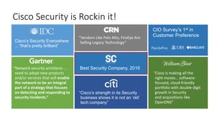 Cisco Security is Rockin it!
Best Security Company, 2016
Cisco’s Security Everywhere
…“that’s pretty brilliant”
“Cisco’s strength in its Security
business shows it is not an ‘old’
tech company”
“Network security architects …
need to adopt new products
and/or services that will enable
the network to be an integral
part of a strategy that focuses
on detecting and responding to
security incidents.”
“Vendors Like Palo Alto, FireEye Are
Selling Legacy Technology”
“Cisco is making all the
right moves… software-
focused, cloud-friendly
portfolio with double-digit
growth in Security
and acquisitions like
OpenDNS”
CIO Survey’s 1st in
Customer Preference
 