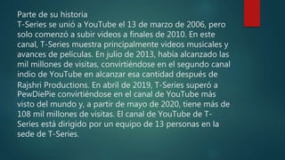 Parte de su historia
T-Series se unió a YouTube el 13 de marzo de 2006, pero
solo comenzó a subir videos a finales de 2010. En este
canal, T-Series muestra principalmente videos musicales y
avances de películas. En julio de 2013, había alcanzado las
mil millones de visitas, convirtiéndose en el segundo canal
indio de YouTube en alcanzar esa cantidad después de
Rajshri Productions. En abril de 2019, T-Series superó a
PewDiePie convirtiéndose en el canal de YouTube más
visto del mundo y, a partir de mayo de 2020, tiene más de
108 mil millones de visitas. El canal de YouTube de T-
Series está dirigido por un equipo de 13 personas en la
sede de T-Series.
 