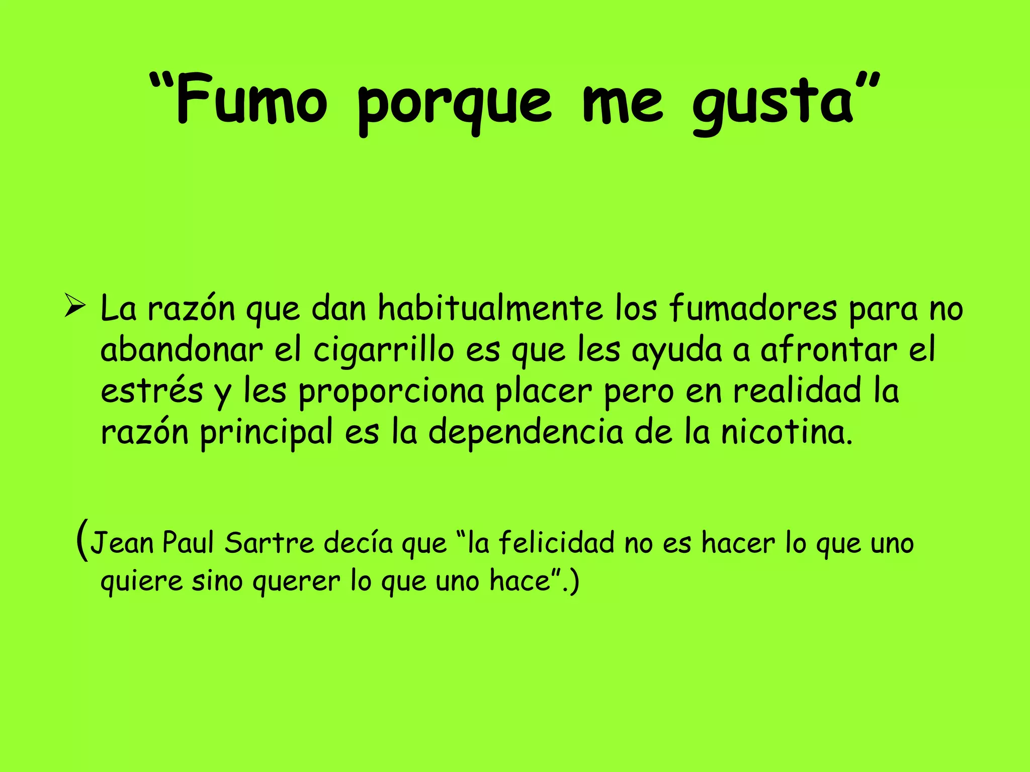 “ Fumo porque me gusta” La razón que dan habitualmente los fumadores para no abandonar el cigarrillo es que les ayuda a afrontar el estrés y les proporciona placer pero en realidad la razón principal es la dependencia de la nicotina. ( Jean Paul Sartre decía que “la felicidad no es hacer lo que uno quiere sino querer lo que uno hace”.) 