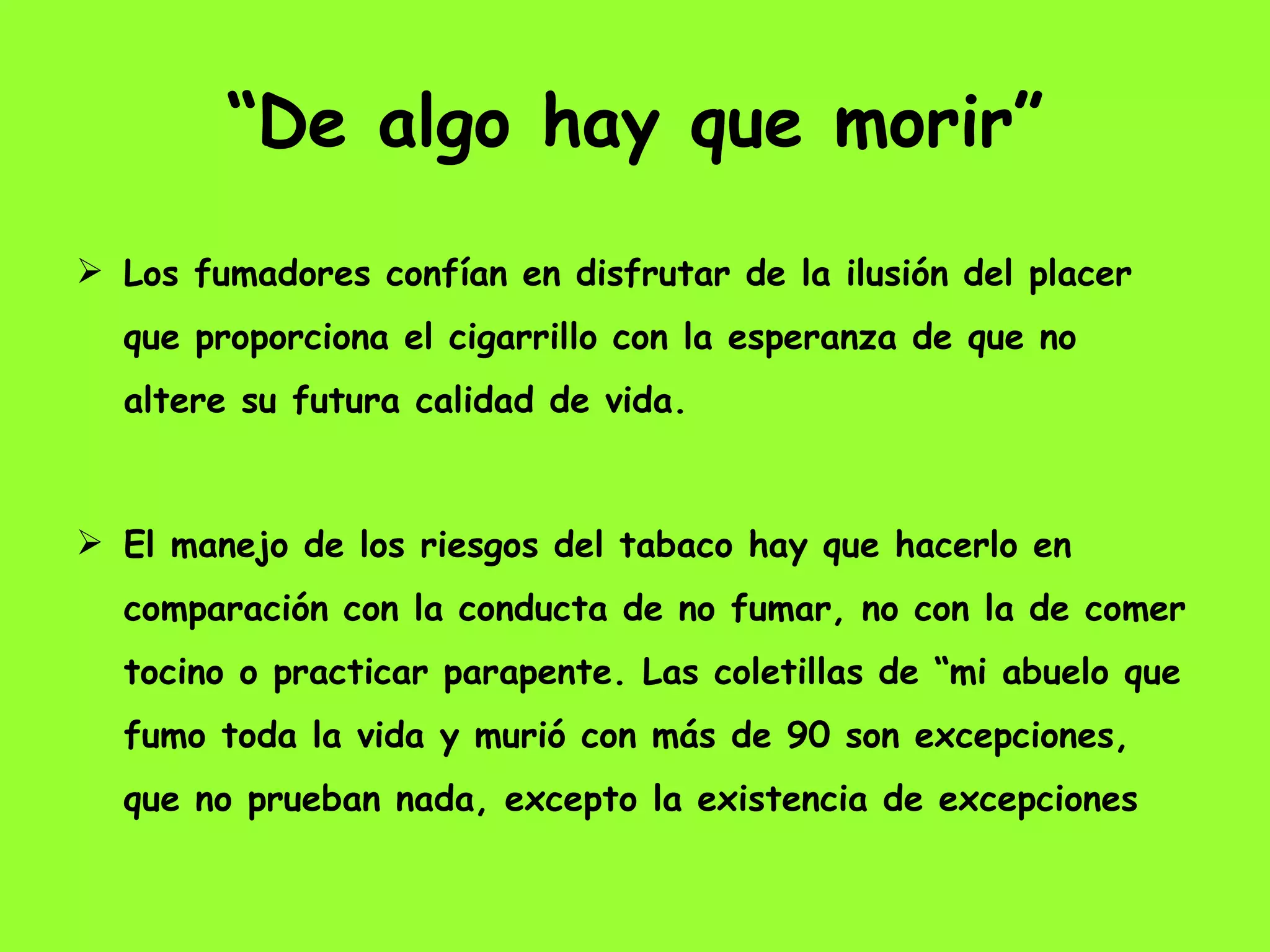 “ De algo hay que morir” Los fumadores confían en disfrutar de la ilusión del placer que proporciona el cigarrillo con la esperanza de que no altere su futura calidad de vida.  El manejo de los riesgos del tabaco hay que hacerlo en comparación con la conducta de no fumar, no con la de comer tocino o practicar parapente. Las coletillas de “mi abuelo que fumo toda la vida y murió con más de 90 son excepciones, que no prueban nada, excepto la existencia de excepciones 