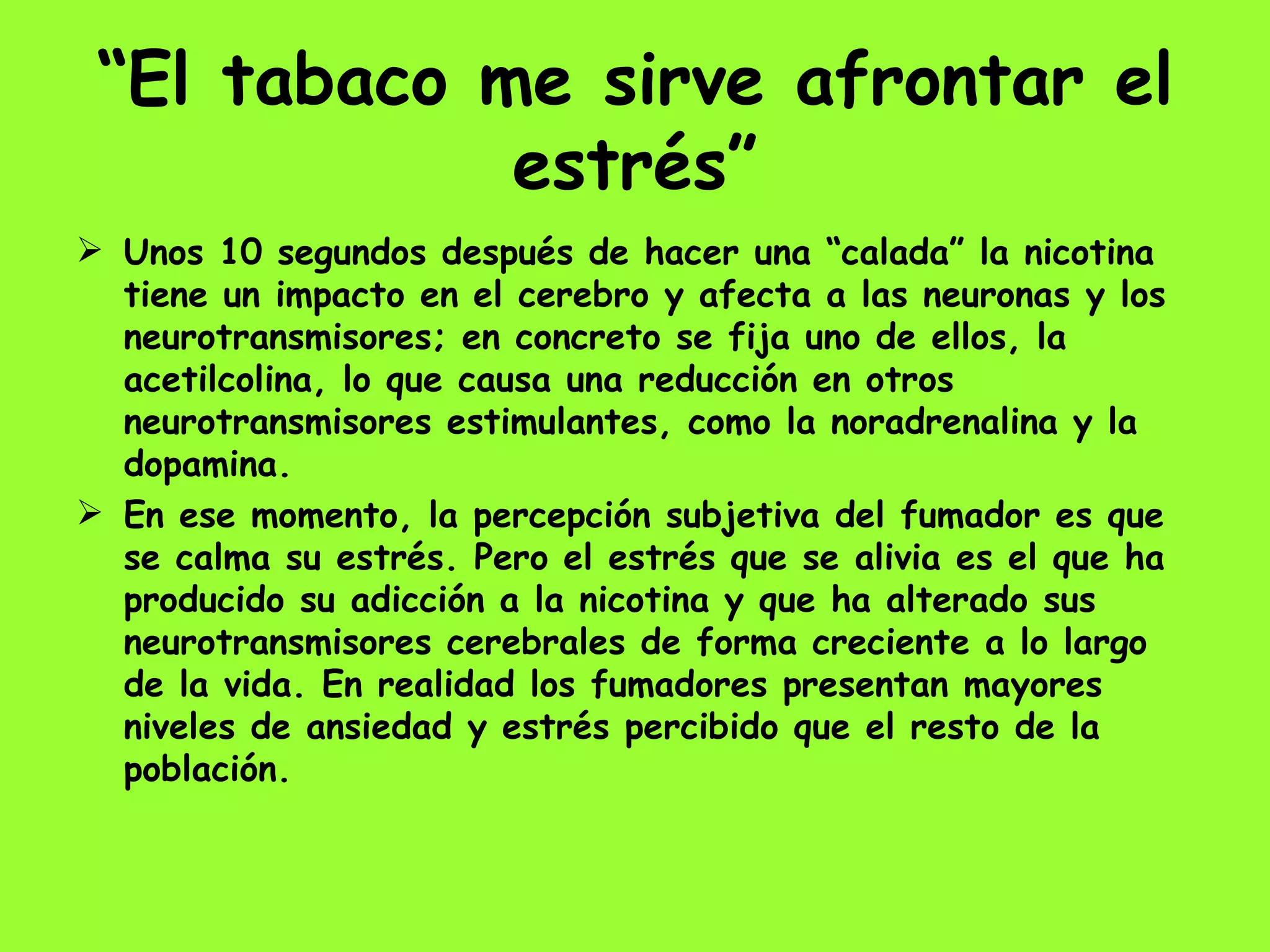 “ El tabaco me sirve afrontar el estrés” Unos 10 segundos después de hacer una “calada” la nicotina tiene un impacto en el cerebro y afecta a las neuronas y los neurotransmisores; en concreto se fija uno de ellos, la acetilcolina, lo que causa una reducción en otros neurotransmisores estimulantes, como la noradrenalina y la dopamina.  En ese momento, la percepción subjetiva del fumador es que se calma su estrés. Pero el estrés que se alivia es el que ha producido su adicción a la nicotina y que ha alterado sus neurotransmisores cerebrales de forma creciente a lo largo de la vida. En realidad los fumadores presentan mayores niveles de ansiedad y estrés percibido que el resto de la población.  