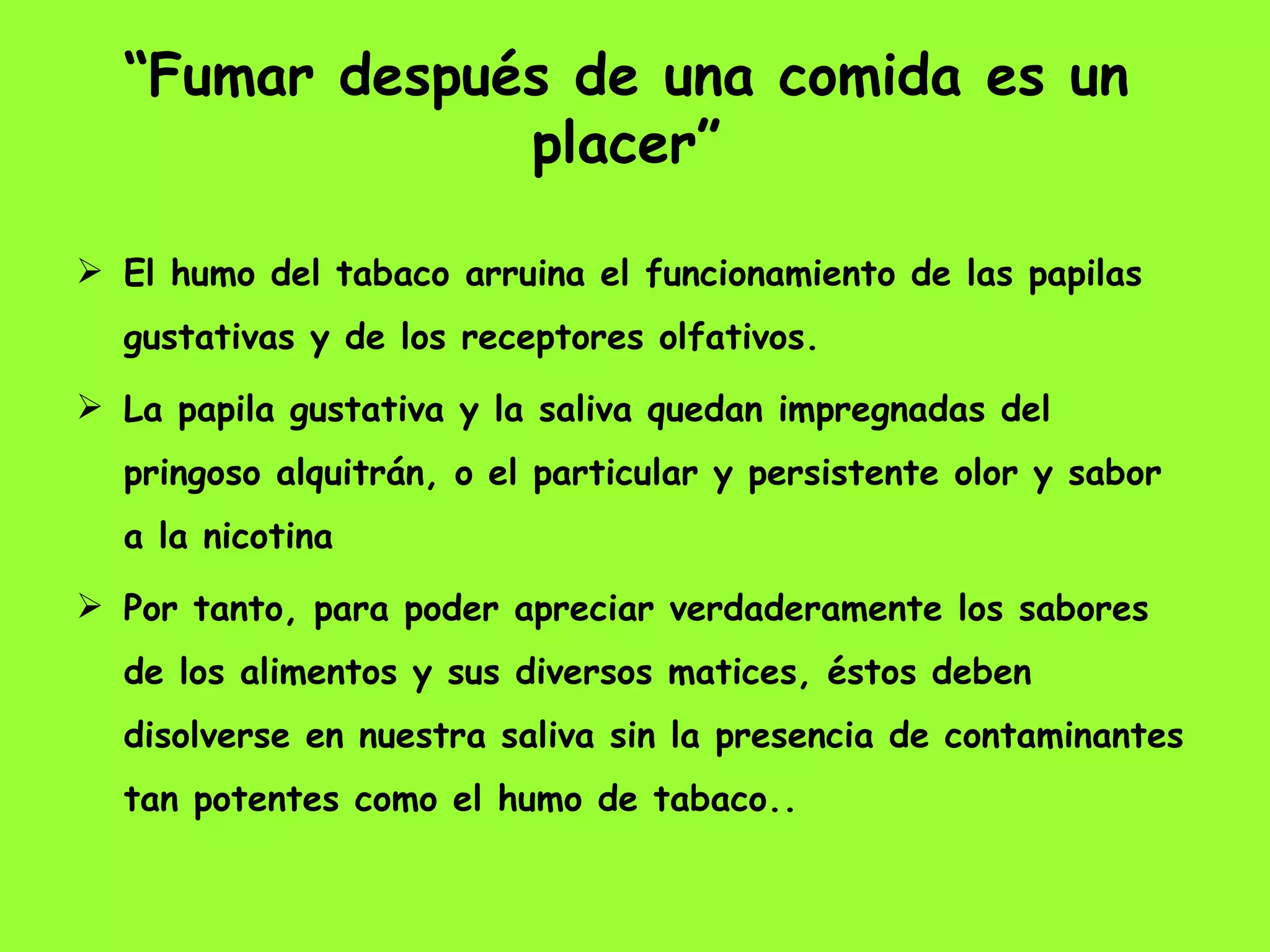 “ Fumar después de una comida es un placer” El humo del tabaco arruina el funcionamiento de las papilas gustativas y de los receptores olfativos.  La papila gustativa y la saliva quedan impregnadas del pringoso alquitrán, o el particular y persistente olor y sabor a la nicotina  Por tanto, para poder apreciar verdaderamente los sabores de los alimentos y sus diversos matices, éstos deben disolverse en nuestra saliva sin la presencia de contaminantes tan potentes como el humo de tabaco..  