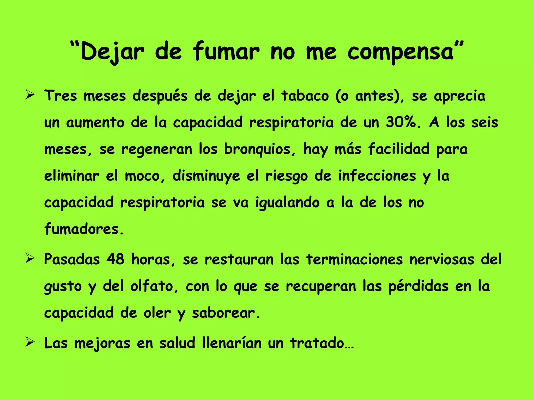 “ Dejar de fumar no me compensa” Tres meses después de dejar el tabaco (o antes), se aprecia un aumento de la capacidad respiratoria de un 30%. A los seis meses, se regeneran los bronquios, hay más facilidad para eliminar el moco, disminuye el riesgo de infecciones y la capacidad respiratoria se va igualando a la de los no fumadores.  Pasadas 48 horas, se restauran las terminaciones nerviosas del gusto y del olfato, con lo que se recuperan las pérdidas en la capacidad de oler y saborear.  Las mejoras en salud llenarían un tratado…  