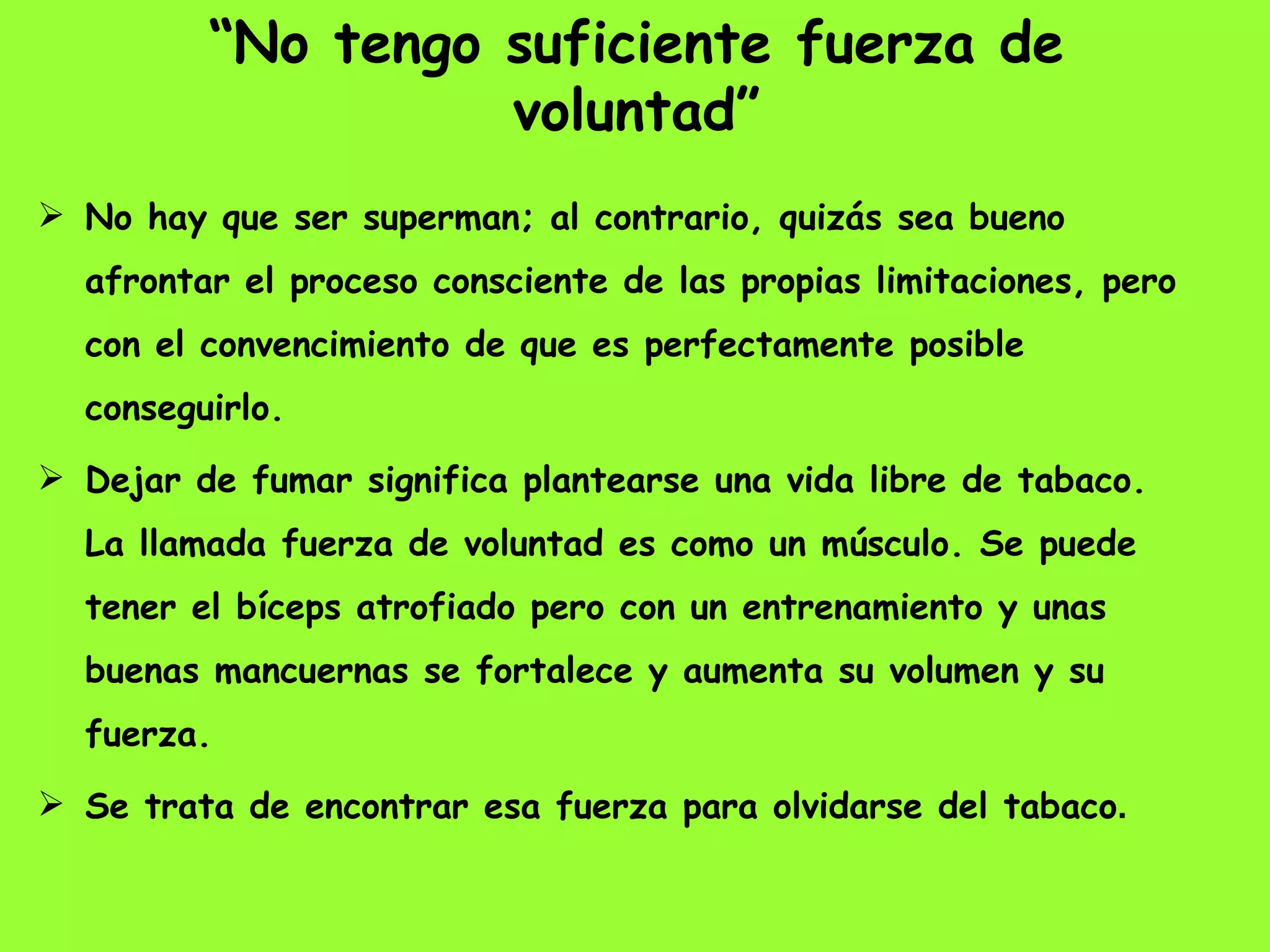 “ No tengo suficiente fuerza de voluntad” No hay que ser superman; al contrario, quizás sea bueno afrontar el proceso consciente de las propias limitaciones, pero con el convencimiento de que es perfectamente posible conseguirlo.  Dejar de fumar significa plantearse una vida libre de tabaco. La llamada fuerza de voluntad es como un músculo. Se puede tener el bíceps atrofiado pero con un entrenamiento y unas buenas mancuernas se fortalece y aumenta su volumen y su fuerza.  Se trata de encontrar esa fuerza para olvidarse del tabaco . 
