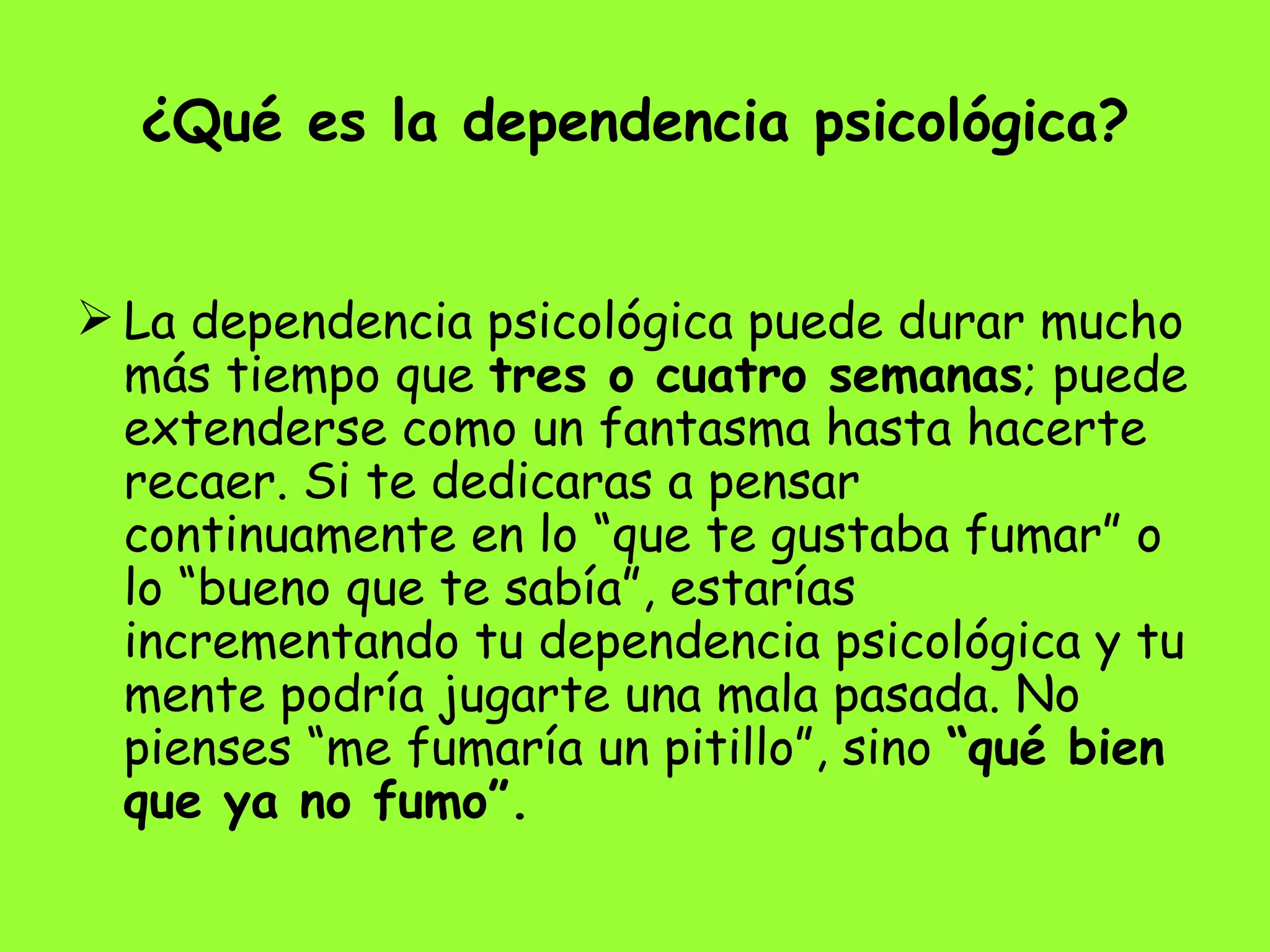 ¿Qué es la dependencia psicológica? La dependencia psicológica puede durar mucho más tiempo que  tres o cuatro semanas ; puede extenderse como un fantasma hasta hacerte recaer. Si te dedicaras a pensar continuamente en lo “que te gustaba fumar” o lo “bueno que te sabía”, estarías incrementando tu dependencia psicológica y tu mente podría jugarte una mala pasada. No pienses “me fumaría un pitillo”, sino  “qué bien que ya no fumo”. 