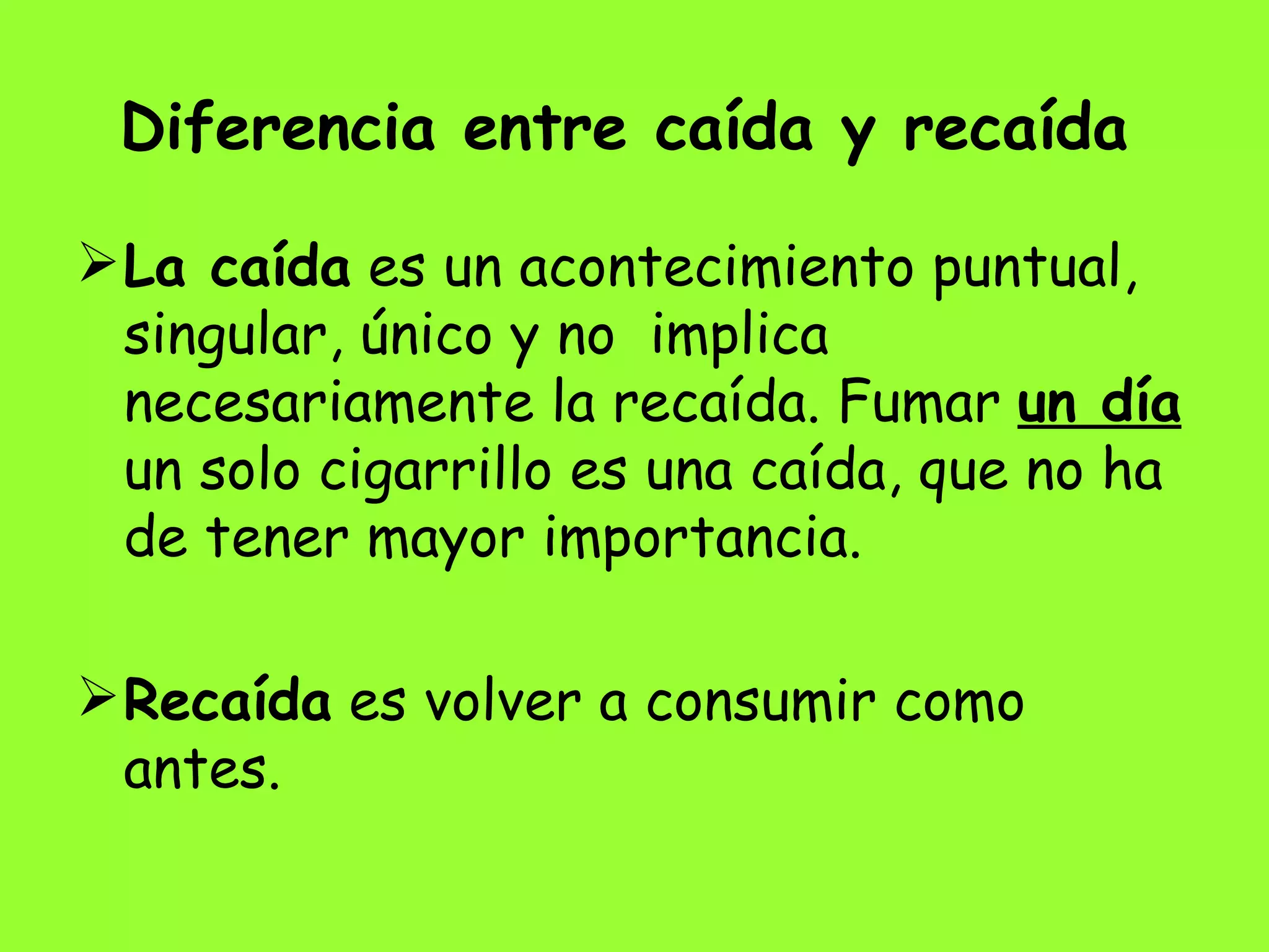 Diferencia entre caída y recaída   La caída  es un acontecimiento puntual, singular, único y no  implica necesariamente la recaída. Fumar  un día  un solo cigarrillo es una caída, que no ha de tener mayor importancia.  Recaída  es volver a consumir como antes. 