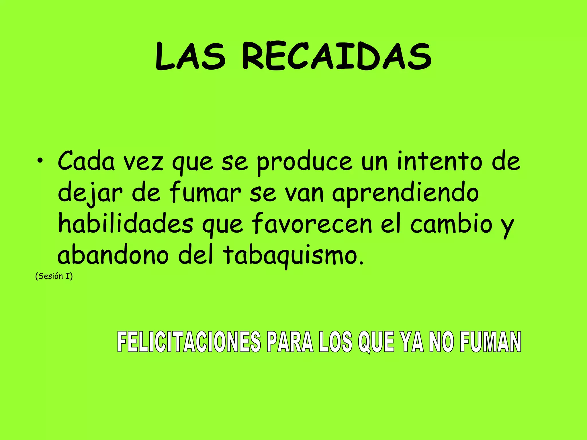 LAS RECAIDAS Cada vez que se produce un intento de dejar de fumar se van aprendiendo habilidades que favorecen el cambio y abandono del tabaquismo. (Sesión I)  FELICITACIONES PARA LOS QUE YA NO FUMAN 