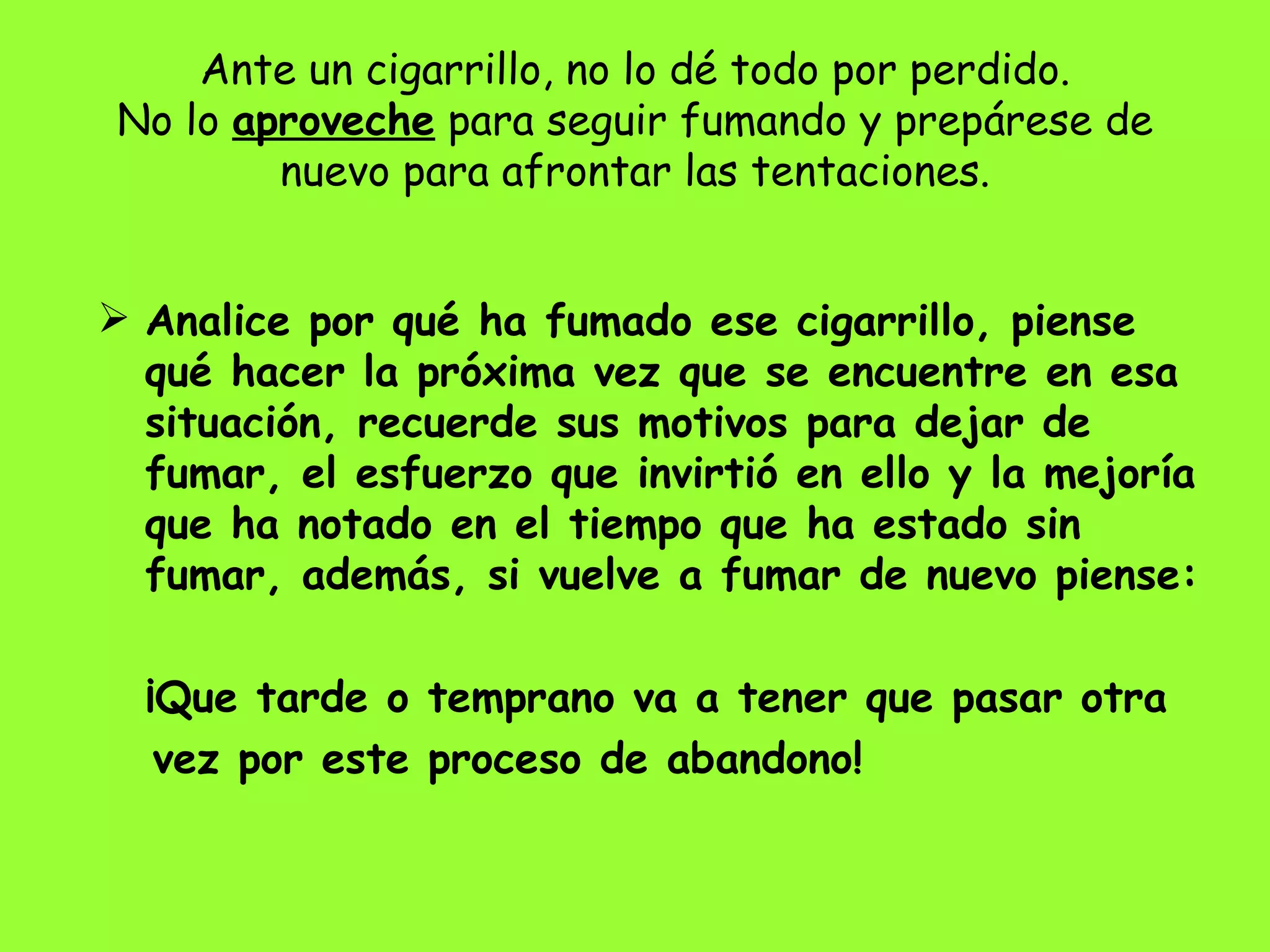 Ante un cigarrillo, no lo dé todo por perdido. No lo  aproveche  para seguir fumando y prepárese de nuevo para afrontar las tentaciones. Analice por qué ha fumado ese cigarrillo, piense qué hacer la próxima vez que se encuentre en esa situación, recuerde sus motivos para dejar de fumar, el esfuerzo que invirtió en ello y la mejoría que ha notado en el tiempo que ha estado sin fumar, además, si vuelve a fumar de nuevo piense: ¡Que tarde o temprano va a tener que pasar otra  vez por este proceso de abandono! 