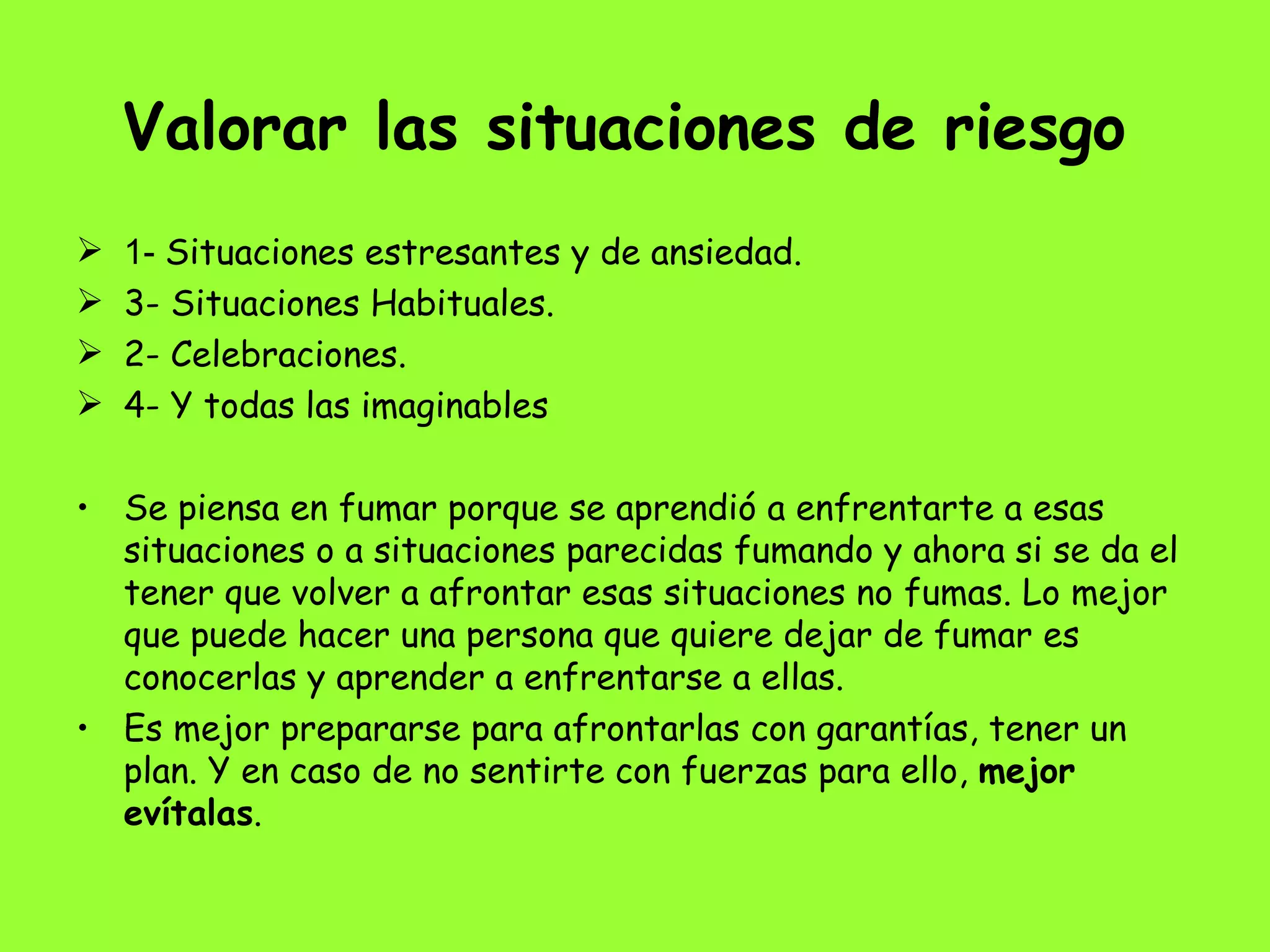 Valorar las situaciones de riesgo   1-  Situaciones estresantes y de ansiedad. 3- Situaciones Habituales.  2- Celebraciones. 4- Y todas las imaginables Se piensa en fumar porque se aprendió a enfrentarte a esas situaciones o a situaciones parecidas fumando y ahora si se da el tener que volver a afrontar esas situaciones no fumas. Lo mejor que puede hacer una persona que quiere dejar de fumar es conocerlas y aprender a enfrentarse a ellas.  Es mejor prepararse para afrontarlas con garantías, tener un plan. Y en caso de no sentirte con fuerzas para ello,  mejor evítalas . 