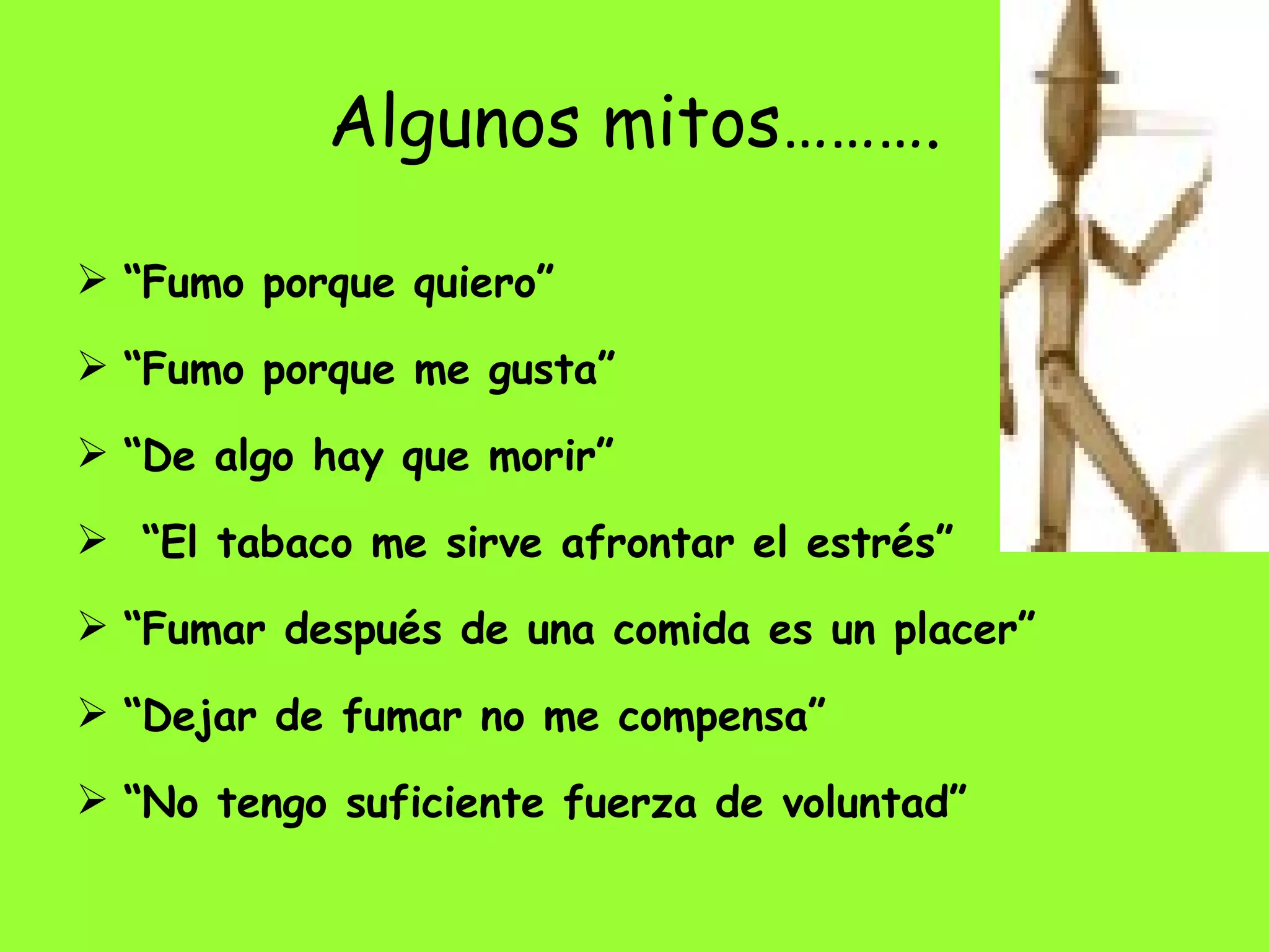 Algunos mitos………. “ Fumo porque quiero” “ Fumo porque me gusta” “ De algo hay que morir” “ El tabaco me sirve afrontar el estrés”  “ Fumar después de una comida es un placer” “ Dejar de fumar no me compensa” “ No tengo suficiente fuerza de voluntad” 