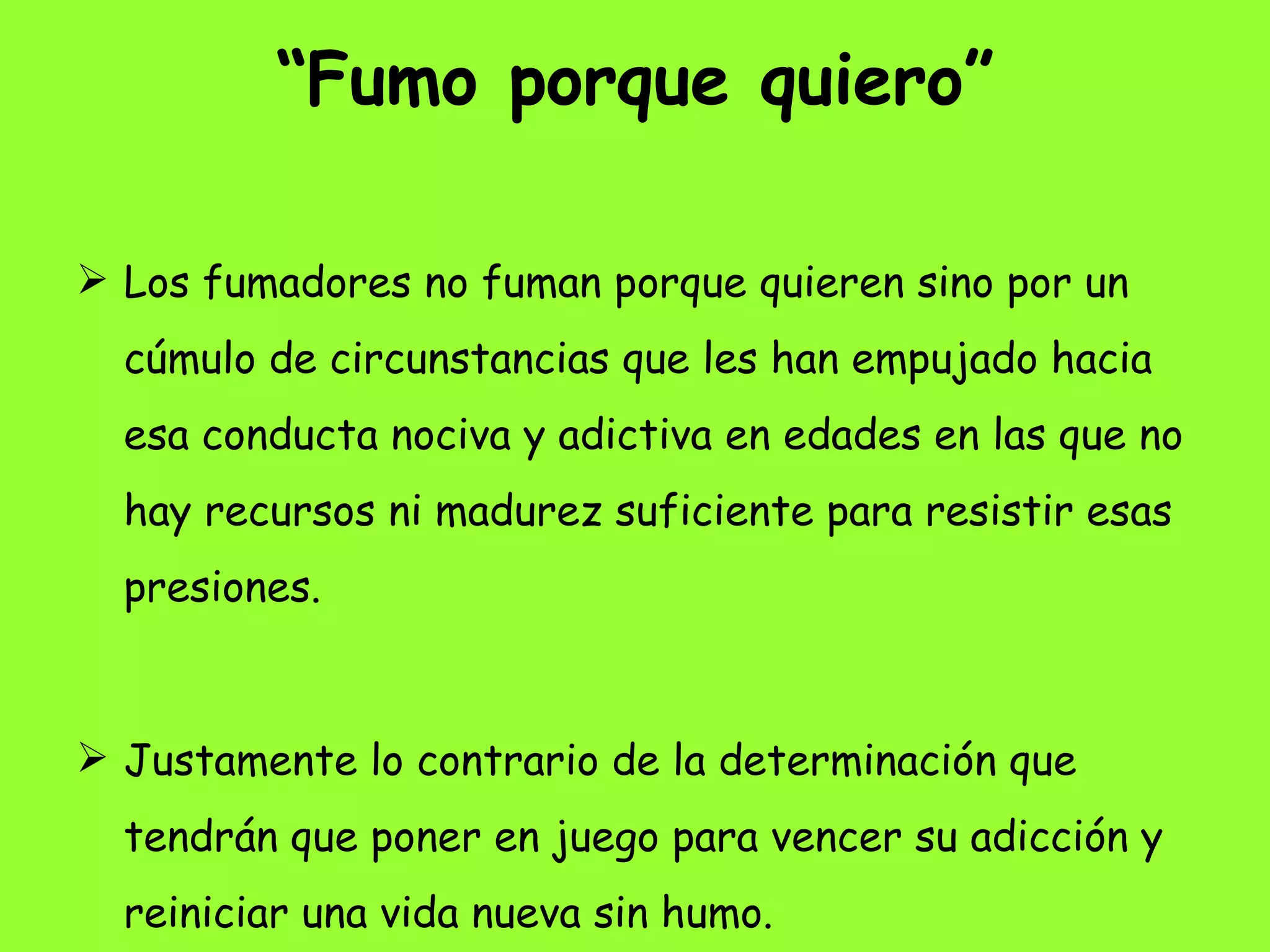 “ Fumo porque quiero” Los fumadores no fuman porque quieren sino por un cúmulo de circunstancias que les han empujado hacia esa conducta nociva y adictiva en edades en las que no hay recursos ni madurez suficiente para resistir esas presiones.  Justamente lo contrario de la determinación que tendrán que poner en juego para vencer su adicción y reiniciar una vida nueva sin humo. 