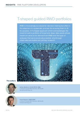 T-shaped guided RWD portfolios
RWD is increasingly accessed for decision making but often in
the absence of a systematic process for ensuring that it is ﬁt
for purpose. A T-shaped approach which acknowledges the
need to build a portfolio of broad and deep data assets allows
maximum value to be derived from RWD and the type of
analyses that were previously possible only through
observational studies and primary research.
PAGE 60 IMS HEALTH REAL-WORLD EVIDENCE SOLUTIONS
INSIGHTS RWE PLATFORM DEVELOPERS
The authors
Ashley Woolmore, D.ClIN.PSYCH, mbA
is Senior Principal, RWE Solutions, IMS Health
Awoolmore@imscg.com
Daniel Simpson, m.bIOCHEm
is Senior Principal, RWE Solutions, IMS Health
Dsimpson@imscg.com
 