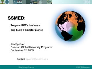 © 2009 IBM CorporationGlobal University Programs
SSMED:
To grow IBM’s business
and build a smarter planet
Jim Spohrer
Director, Global University Programs
September 1st
, 2009
Contact: spohrer@us.ibm.com
 