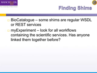  BioCatalogue – some shims are regular WSDL 
or REST services 
 myExperiment – look for all workflows 
containing the scientific services. Has anyone 
linked them together before? 
 