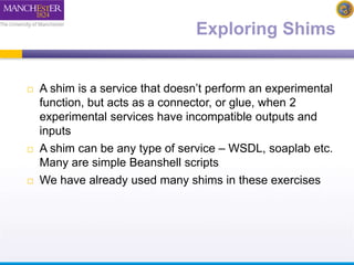 Exploring Shims 
 A shim is a service that doesn’t perform an experimental 
function, but acts as a connector, or glue, when 2 
experimental services have incompatible outputs and 
inputs 
 A shim can be any type of service – WSDL, soaplab etc. 
Many are simple Beanshell scripts 
 We have already used many shims in these exercises 
 