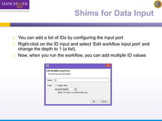 Shims for Data Input 
 You can add a list of IDs by configuring the input port 
 Right-click on the ID input and select ‘Edit workflow input port’ and 
change the depth to 1 (a list). 
 Now, when you run the workflow, you can add multiple ID values 
 