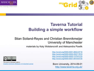 Taverna Tutorial 
Building a simple workflow 
Stian Soiland-Reyes and Christian Brennikmeijer 
University of Manchester 
materials by Katy Wolstencroft and Aleksandra Pawlik 
http://orcid.org/0000-0001-9842-9718 
http://orcid.org/0000-0002-2937-7819 
http://orcid.org/0000-0002-1279-5133 
http://orcid.org/0000-0001-8418-6735 
Bonn University, 2014-09-01 
http://www.taverna.org.uk/ 
This work is licensed under a 
Creative Commons Attribution 3.0 Unported License 
 