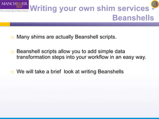 Writing your own shim services - 
Beanshells 
 Many shims are actually Beanshell scripts. 
 Beanshell scripts allow you to add simple data 
transformation steps into your workflow in an easy way. 
 We will take a brief look at writing Beanshells 
 