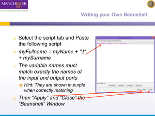 Writing your Own Beanshell 
 Select the script tab and Paste 
the following script 
 myFullname = myName + "t" 
+ mySurname 
 The variable names must 
match exactly the names of 
the input and output ports 
 Hint: They are shown in purple 
when correctly matching 
 Then “Apply” and “Close” the 
“Beanshell” Window 
 
