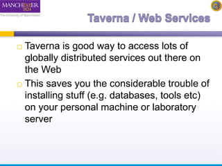  Taverna is good way to access lots of 
globally distributed services out there on 
the Web 
 This saves you the considerable trouble of 
installing stuff (e.g. databases, tools etc) 
on your personal machine or laboratory 
server 
 