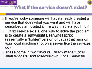  If you’re lucky someone will have already created a 
service that does what you want and will have 
described / annotated it in a way that lets you find it 
 …if no service exists, one way to solve the problem 
is to create a lightweight BeanShell script 
(essentially a “lighter” version of Java) that runs on 
your local machine (not on a server like the services 
do) 
 These come in two flavours: Ready made “Local 
Java Widgets” and roll-your-own “Local Services’’, 
 