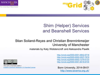 Shim (Helper) Services 
and Beanshell Services 
Stian Soiland-Reyes and Christian Brenninkmeijer 
University of Manchester 
materials by Katy Wolstencroft and Aleksandra Pawlik 
http://orcid.org/0000-0001-9842-9718 
http://orcid.org/0000-0002-2937-7819 
http://orcid.org/0000-0002-1279-5133 
http://orcid.org/0000-0001-8418-6735 
Bonn University, 2014-09-01 
http://www.taverna.org.uk/ 
This work is licensed under a 
Creative Commons Attribution 3.0 Unported License 
 