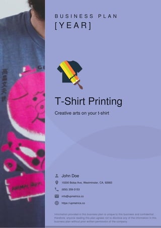 B U S I N E S S P L A N
[ Y E A R ]
T-Shirt Printing
Creative arts on your t-shirt
John Doe
10200 Bolsa Ave, Westminster, CA, 92683
(650) 359-3153
info@upmetrics.co
https://upmetrics.co
 