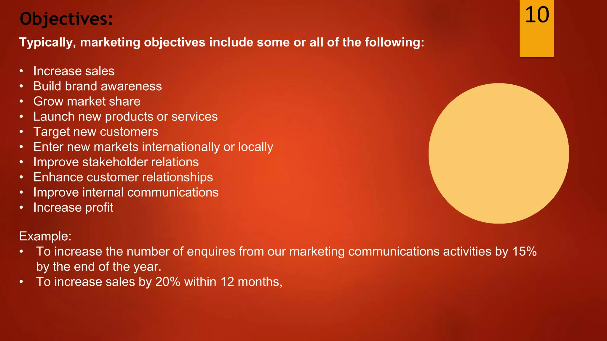 Objectives:
Typically, marketing objectives include some or all of the following:
• Increase sales
• Build brand awareness
• Grow market share
• Launch new products or services
• Target new customers
• Enter new markets internationally or locally
• Improve stakeholder relations
• Enhance customer relationships
• Improve internal communications
• Increase profit
Example:
• To increase the number of enquires from our marketing communications activities by 15%
by the end of the year.
• To increase sales by 20% within 12 months,
10
 