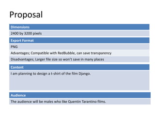 Proposal
Dimensions
2400 by 3200 pixels
Content
I am planning to design a t-shirt of the film Django.
Export Format
PNG
Advantages; Compatible with RedBubble, can save transparency
Disadvantages; Larger file size so wont save in many places
Audience
The audience will be males who like Quentin Tarantino films.
 