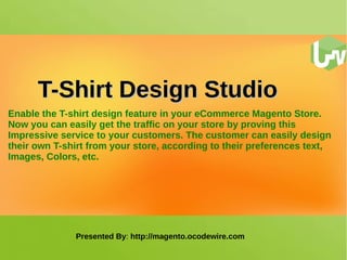 TT--SShhiirrtt DDeessiiggnn SSttuuddiioo 
Enable the T-shirt design feature in your eCommerce Magento Store. 
Now you can easily get the traffic on your store by proving this 
Impressive service to your customers. The customer can easily design 
their own T-shirt from your store, according to their preferences text, 
Images, Colors, etc. 
Presented By: http://magento.ocodewire.com 
 