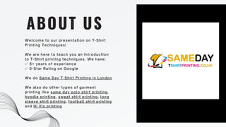 Welcome to our presentation on T-Shirt
Printing Techniques!
We are here to teach you an introduction
to T-Shirt printing techniques. We have:
✅ 5+ years of experience
✅ 5-Star Rating on Google
We do Same Day T-Shirt Printing in London
We also do other types of garment
printing like same day polo shirt printing,
hoodie printing, sweat shirt printing, long
sleeve shirt printing, football shirt printing
and Hi Vis printing
ABOUT US
 