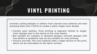 VINYL PRINTING
Limited color options: Vinyl printing is typically limited to single-
color designs due to the nature of the vinyl sheets.
Not suitable for complex or detailed designs: Intricate designs with
fine details or gradients may not be suitable for vinyl printing.
Texture and feel: The vinyl material adds a slight texture to the print,
which can be noticeable on the fabric surface.
Involves cutting designs or letters from colored vinyl material and heat
pressing them onto t-shirts to create a solid, single-color design.
 