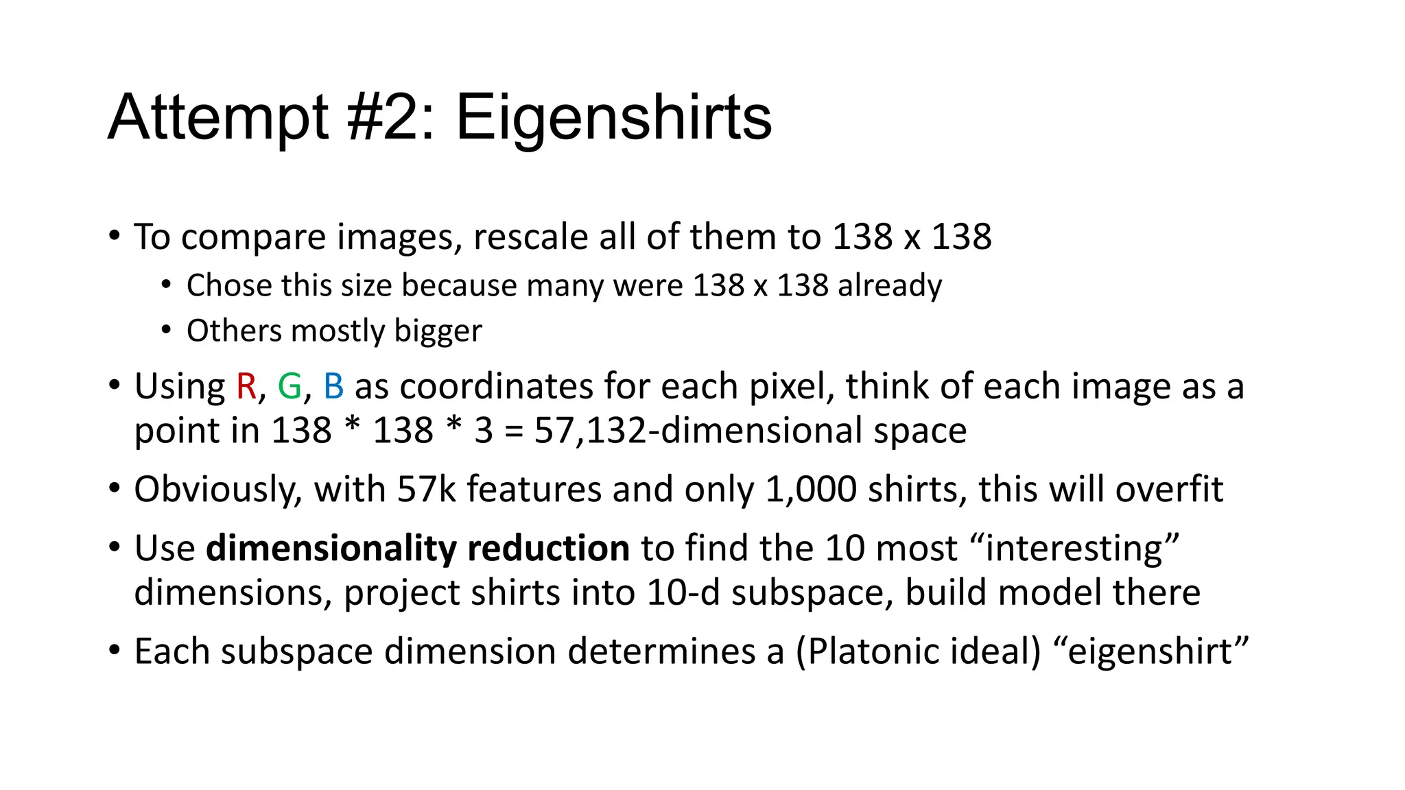 Attempt #2: Eigenshirts
• To compare images, rescale all of them to 138 x 138
• Chose this size because many were 138 x 138 already
• Others mostly bigger

• Using R, G, B as coordinates for each pixel, think of each image as a
point in 138 * 138 * 3 = 57,132-dimensional space
• Obviously, with 57k features and only 1,000 shirts, this will overfit
• Use dimensionality reduction to find the 10 most “interesting”
dimensions, project shirts into 10-d subspace, build model there
• Each subspace dimension determines a (Platonic ideal) “eigenshirt”

 