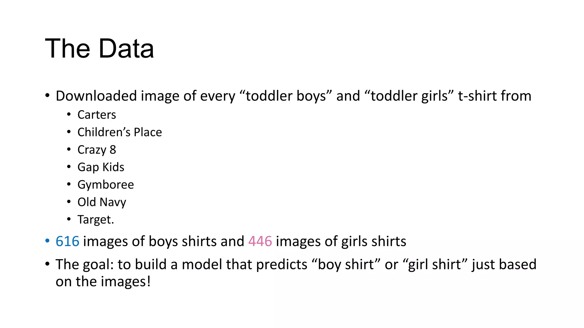 The Data
• Downloaded image of every “toddler boys” and “toddler girls” t-shirt from
•
•
•
•
•
•
•

Carters
Children’s Place
Crazy 8
Gap Kids
Gymboree
Old Navy
Target.

• 616 images of boys shirts and 446 images of girls shirts
• The goal: to build a model that predicts “boy shirt” or “girl shirt” just based
on the images!

 