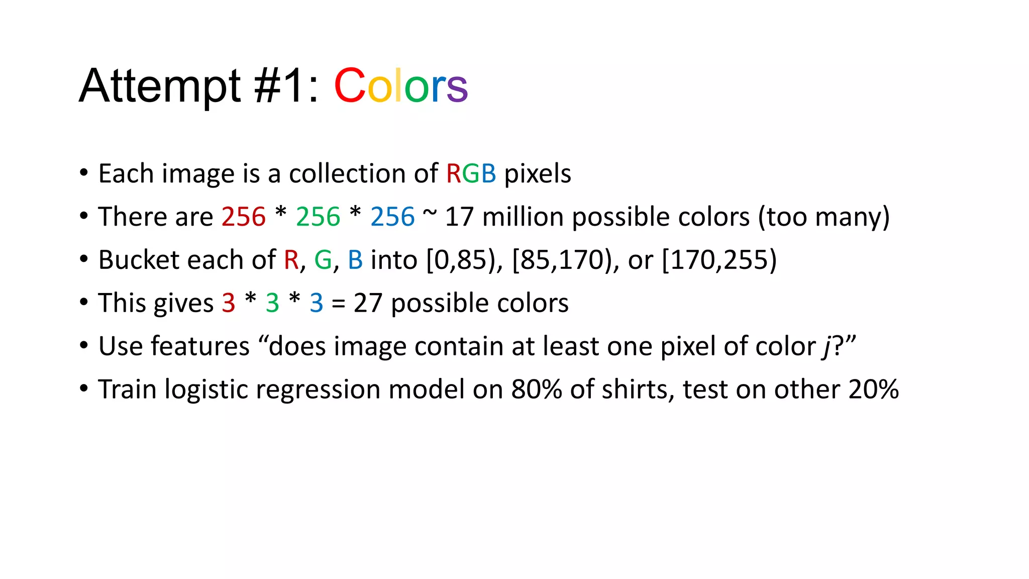 Attempt #1: Colors
• Each image is a collection of RGB pixels
• There are 256 * 256 * 256 ~ 17 million possible colors (too many)
• Bucket each of R, G, B into [0,85), [85,170), or [170,255)
• This gives 3 * 3 * 3 = 27 possible colors
• Use features “does image contain at least one pixel of color j?”
• Train logistic regression model on 80% of shirts, test on other 20%

 